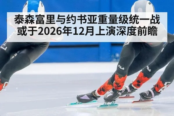 泰森富里与约书亚重量级统一战或于2026年12月上演深度前瞻