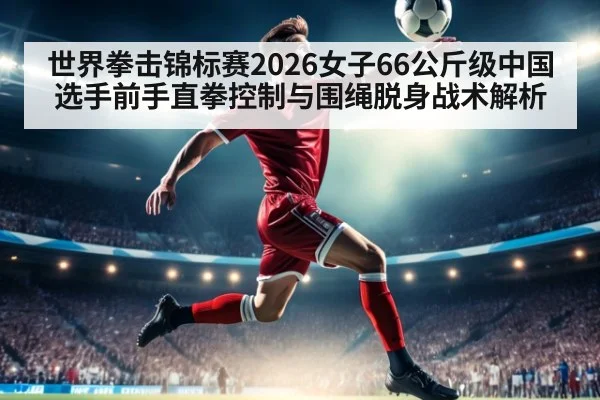 世界拳击锦标赛2026女子66公斤级中国选手前手直拳控制与围绳脱身战术解析