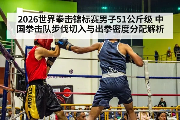 2026世界拳击锦标赛男子51公斤级 中国拳击队步伐切入与出拳密度分配解析